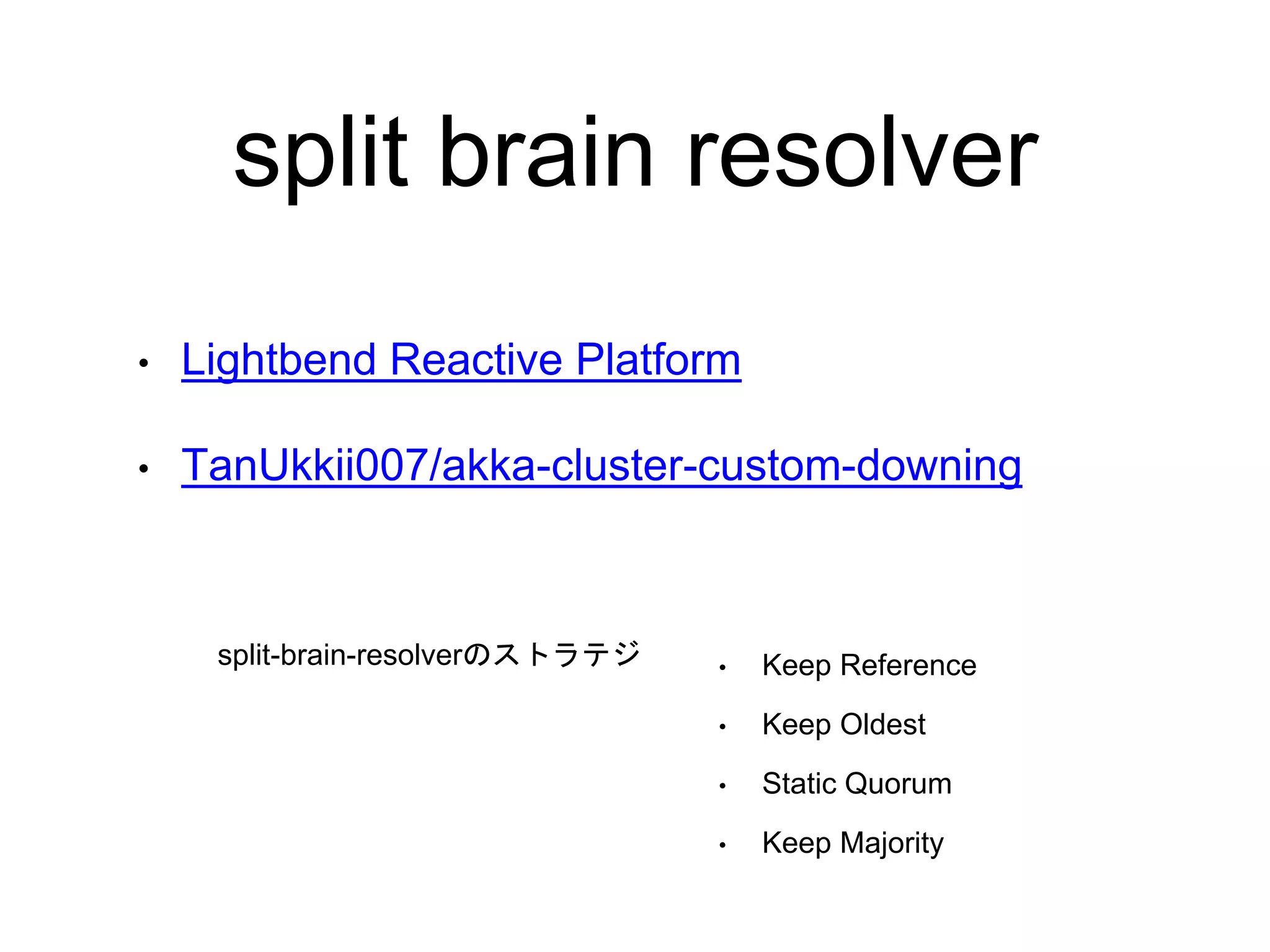 split brain resolver
• Keep Reference
• Keep Oldest
• Static Quorum
• Keep Majority
• Lightbend Reactive Platform
• TanUkkii007/akka-cluster-custom-downing
split-brain-resolverのストラテジ
 
