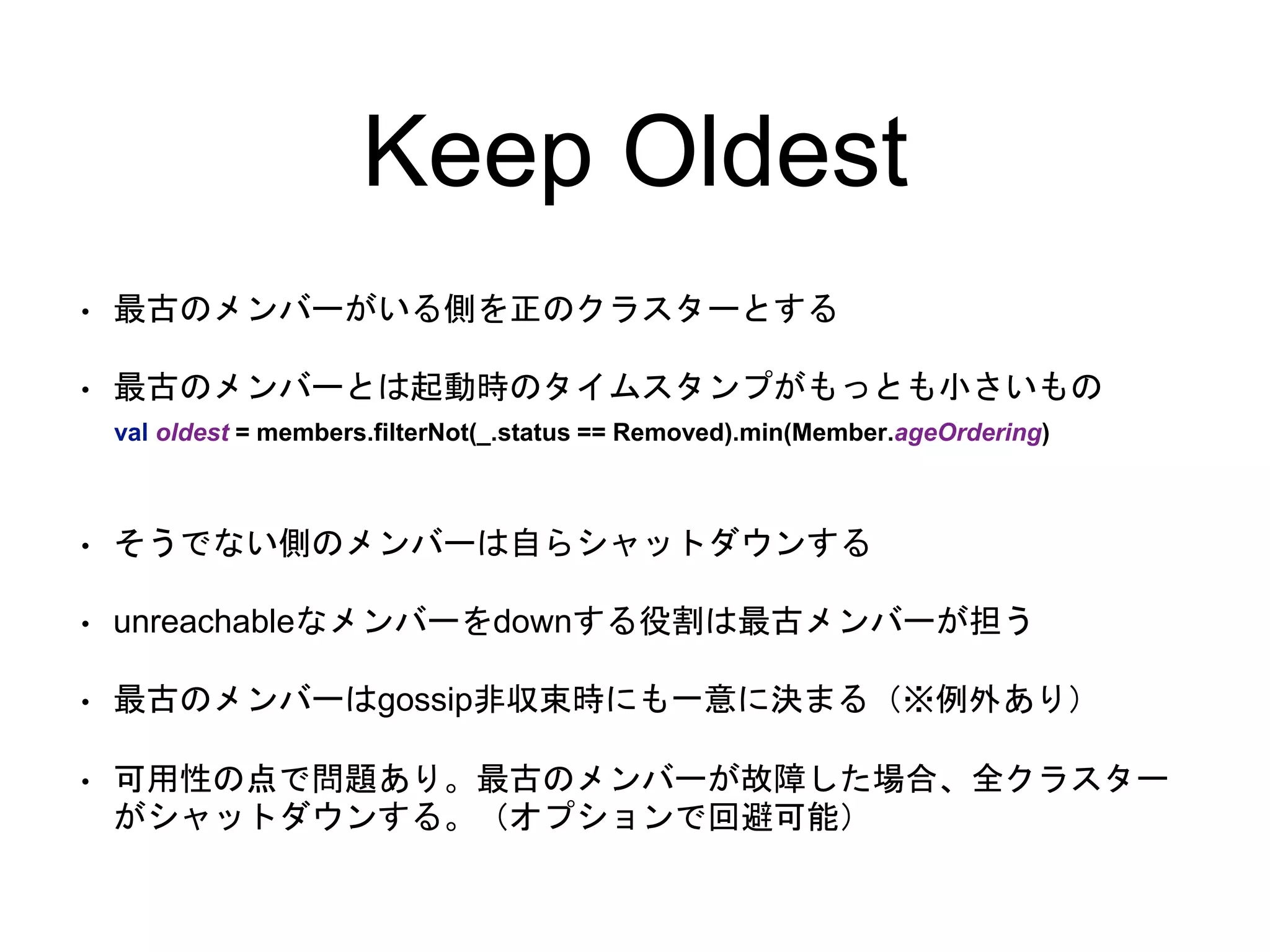 Keep Oldest
• 最古のメンバーがいる側を正のクラスターとする
• 最古のメンバーとは起動時のタイムスタンプがもっとも小さいもの
• そうでない側のメンバーは自らシャットダウンする
• unreachableなメンバーをdownする役割は最古メンバーが担う
• 最古のメンバーはgossip非収束時にも一意に決まる（※例外あり）
• 可用性の点で問題あり。最古のメンバーが故障した場合、全クラスター
がシャットダウンする。（オプションで回避可能）
val oldest = members.filterNot(_.status == Removed).min(Member.ageOrdering)
 
