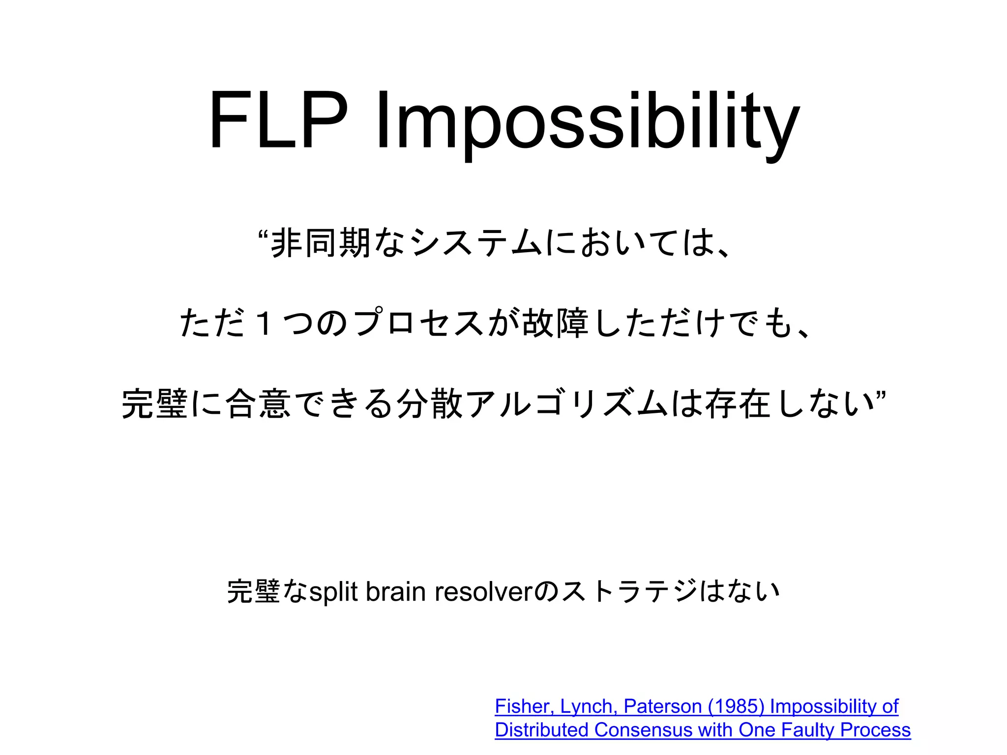 FLP Impossibility
“非同期なシステムにおいては、
ただ１つのプロセスが故障しただけでも、
完璧に合意できる分散アルゴリズムは存在しない”
Fisher, Lynch, Paterson (1985) Impossibility of
Distributed Consensus with One Faulty Process
完璧なsplit brain resolverのストラテジはない
 