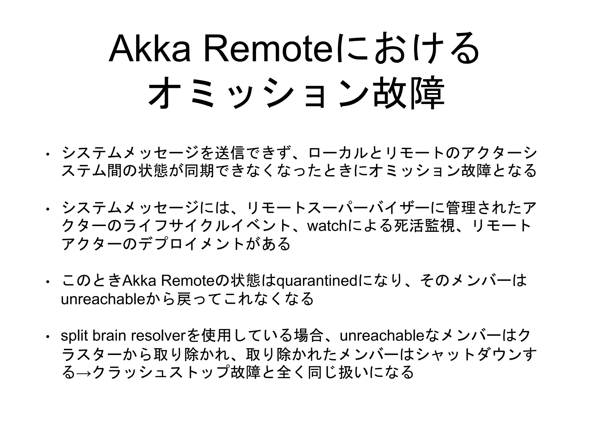 Akka Remoteにおける
オミッション故障
• システムメッセージを送信できず、ローカルとリモートのアクターシ
ステム間の状態が同期できなくなったときにオミッション故障となる
• システムメッセージには、リモートスーパーバイザーに管理されたア
クターのライフサイクルイベント、watchによる死活監視、リモート
アクターのデプロイメントがある
• このときAkka Remoteの状態はquarantinedになり、そのメンバーは
unreachableから戻ってこれなくなる
• split brain resolverを使用している場合、unreachableなメンバーはク
ラスターから取り除かれ、取り除かれたメンバーはシャットダウンす
る→クラッシュストップ故障と全く同じ扱いになる
 