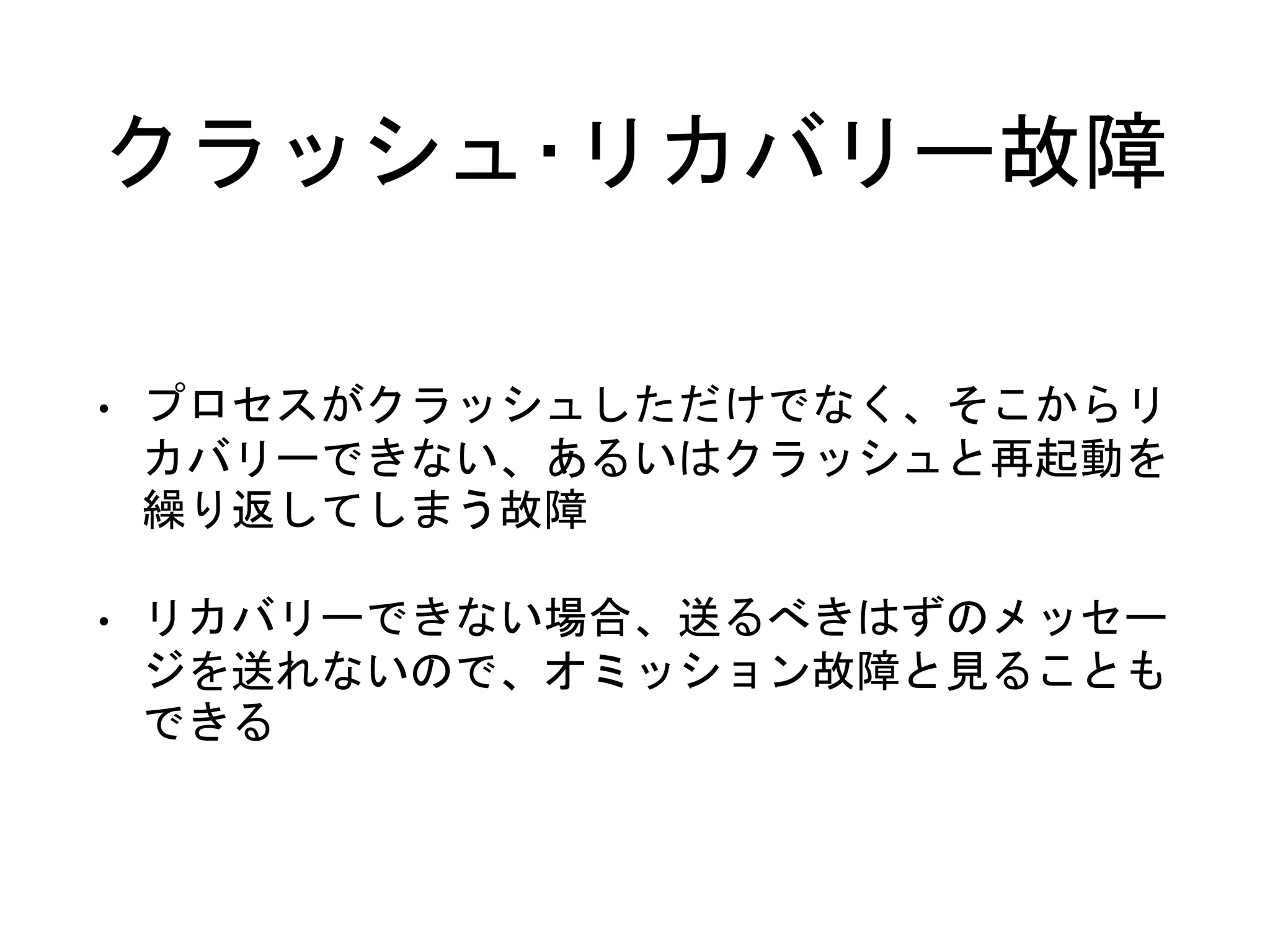 クラッシュ･リカバリー故障
• プロセスがクラッシュしただけでなく、そこからリ
カバリーできない、あるいはクラッシュと再起動を
繰り返してしまう故障
• リカバリーできない場合、送るべきはずのメッセー
ジを送れないので、オミッション故障と見ることも
できる
 