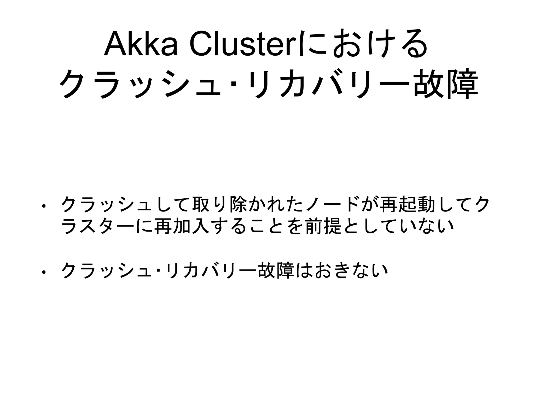 Akka Clusterにおける
クラッシュ･リカバリー故障
• クラッシュして取り除かれたノードが再起動してク
ラスターに再加入することを前提としていない
• クラッシュ･リカバリー故障はおきない
 