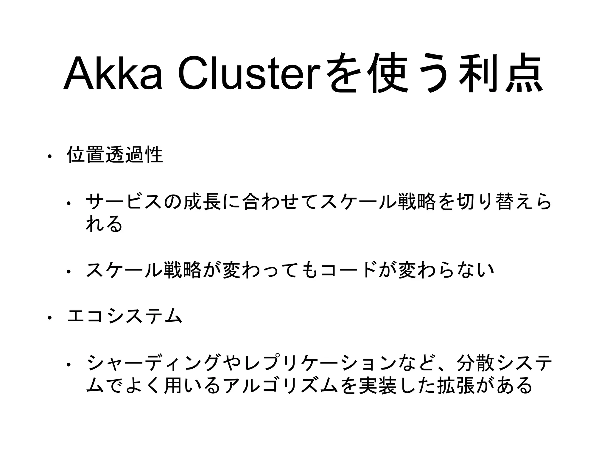 Akka Clusterを使う利点
• 位置透過性
• サービスの成長に合わせてスケール戦略を切り替えら
れる
• スケール戦略が変わってもコードが変わらない
• エコシステム
• シャーディングやレプリケーションなど、分散システ
ムでよく用いるアルゴリズムを実装した拡張がある
 