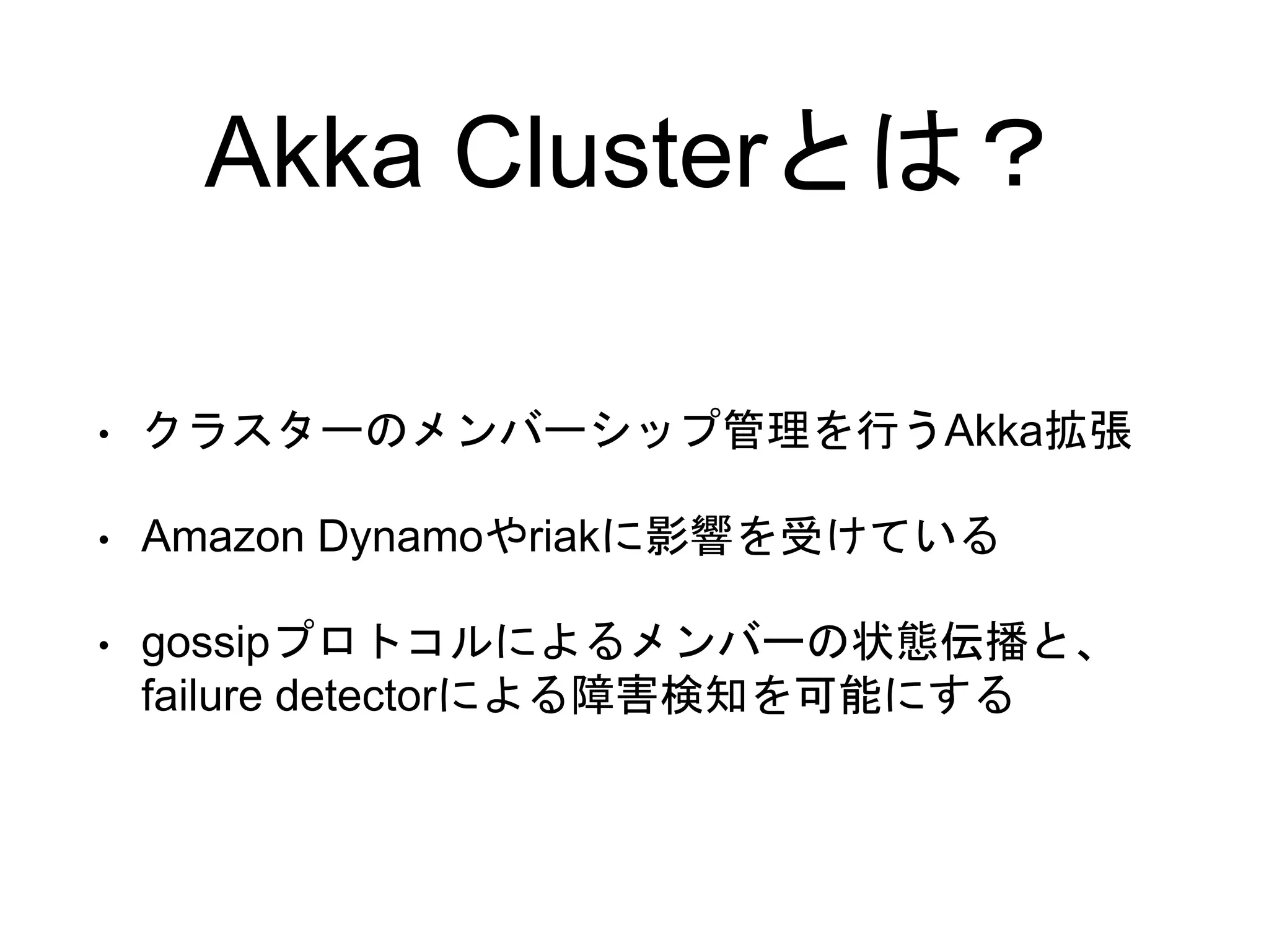 Akka Clusterとは？
• クラスターのメンバーシップ管理を行うAkka拡張
• Amazon Dynamoやriakに影響を受けている
• gossipプロトコルによるメンバーの状態伝播と、
failure detectorによる障害検知を可能にする
 