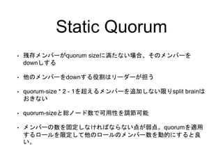 Static Quorum
• 残存メンバーがquorum sizeに満たない場合、そのメンバーを
downしする
• 他のメンバーをdownする役割はリーダーが担う
• quorum-size * 2 - 1を超えるメンバーを追加しない限りs...