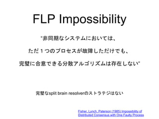 FLP Impossibility
“非同期なシステムにおいては、
ただ１つのプロセスが故障しただけでも、
完璧に合意できる分散アルゴリズムは存在しない”
Fisher, Lynch, Paterson (1985) Impossibility...