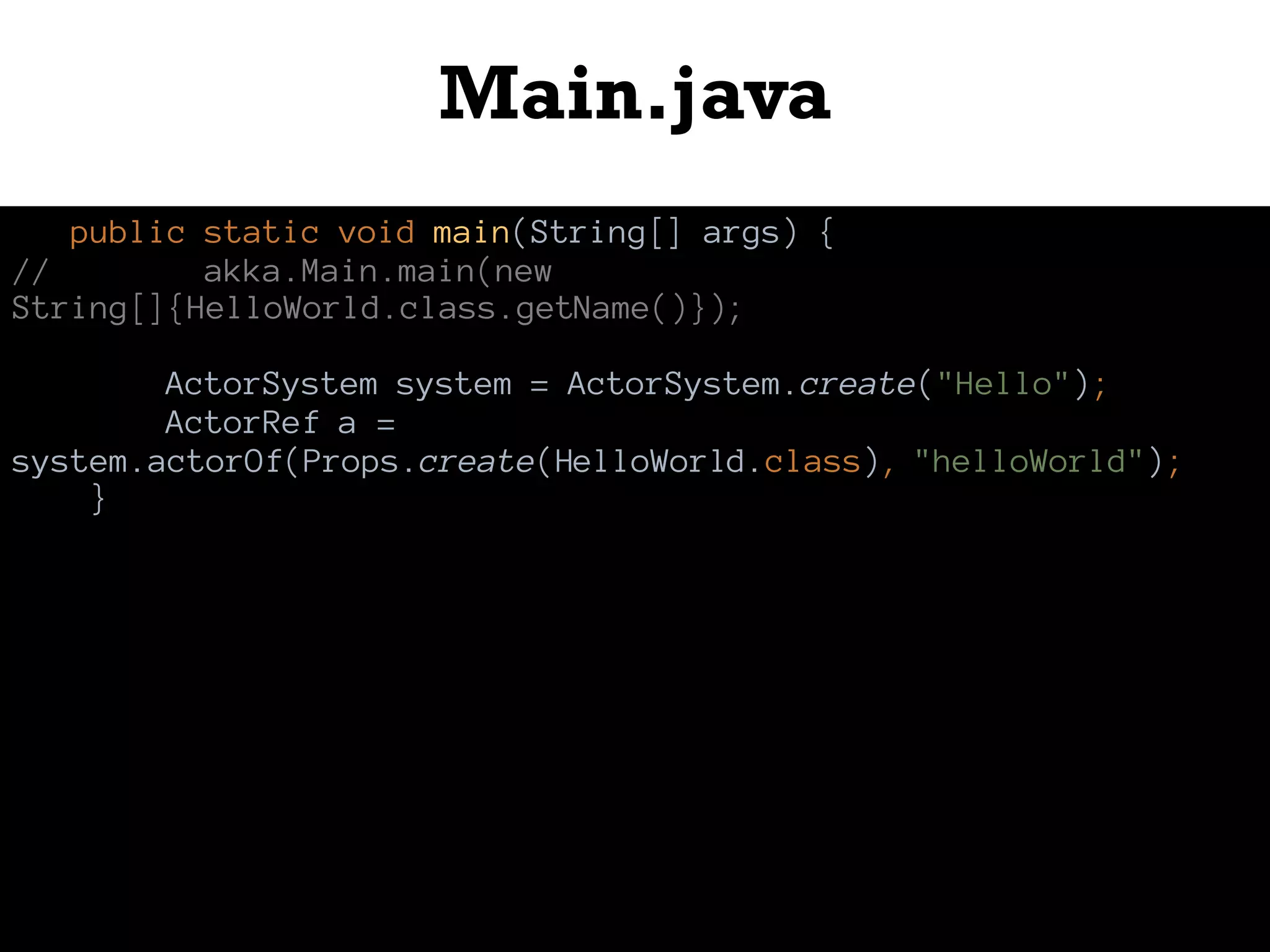 Main.java
public static void main(String[] args) {
// akka.Main.main(new
String[]{HelloWorld.class.getName()});
ActorSystem system = ActorSystem.create("Hello");
ActorRef a =
system.actorOf(Props.create(HelloWorld.class), "helloWorld");
}
 