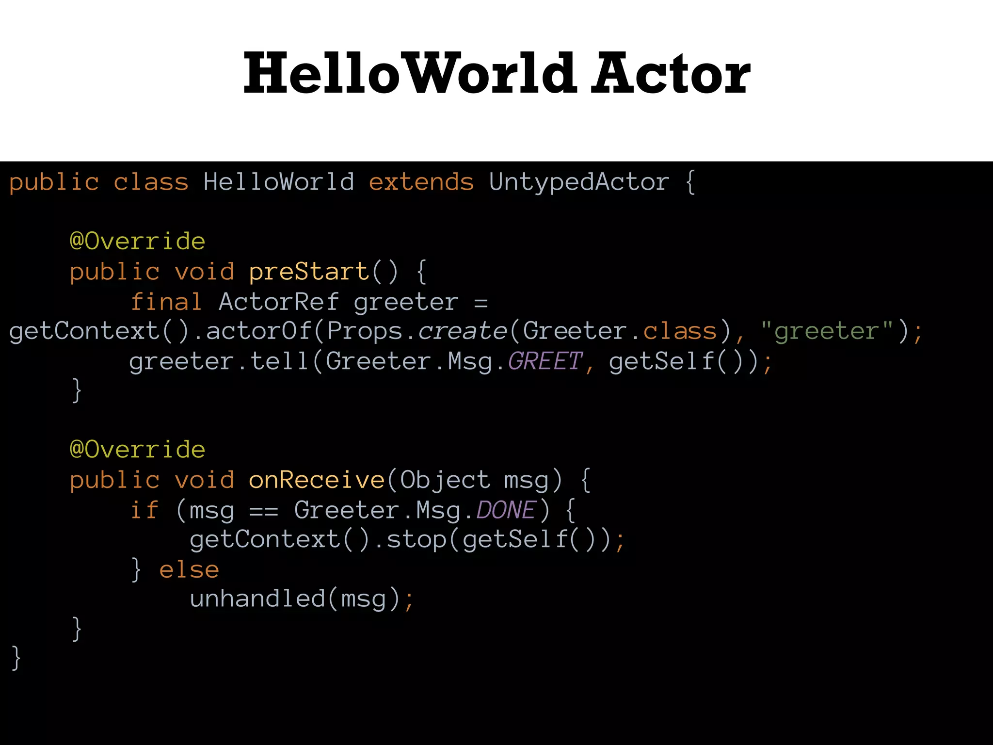 HelloWorld Actor
public class HelloWorld extends UntypedActor {
@Override
public void preStart() {
final ActorRef greeter =
getContext().actorOf(Props.create(Greeter.class), "greeter");
greeter.tell(Greeter.Msg.GREET, getSelf());
}
@Override
public void onReceive(Object msg) {
if (msg == Greeter.Msg.DONE) {
getContext().stop(getSelf());
} else
unhandled(msg);
}
}
 