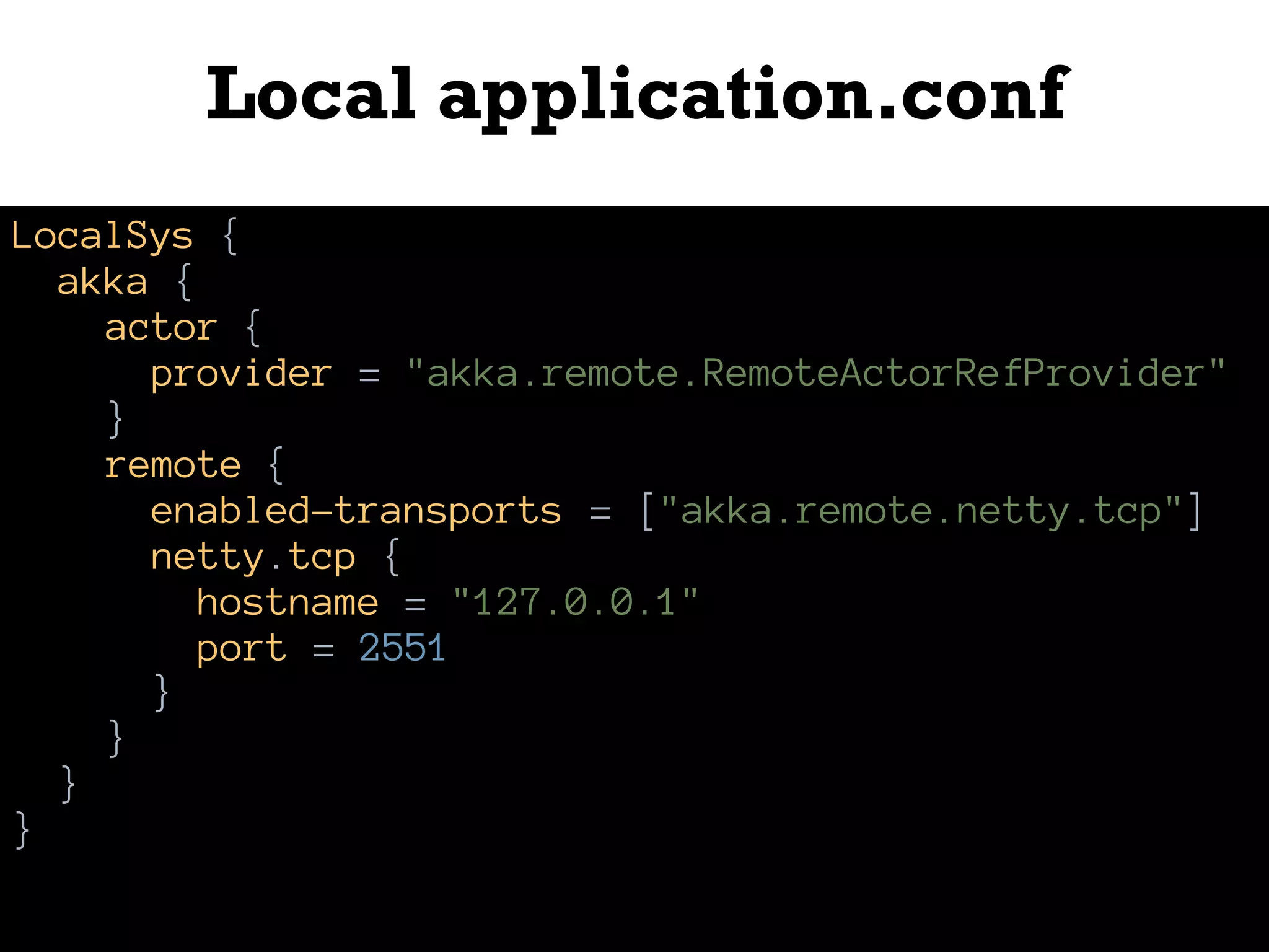 Local application.conf
LocalSys {
akka {
actor {
provider = "akka.remote.RemoteActorRefProvider"
}
remote {
enabled-transports = ["akka.remote.netty.tcp"]
netty.tcp {
hostname = "127.0.0.1"
port = 2551
}
}
}
}
 