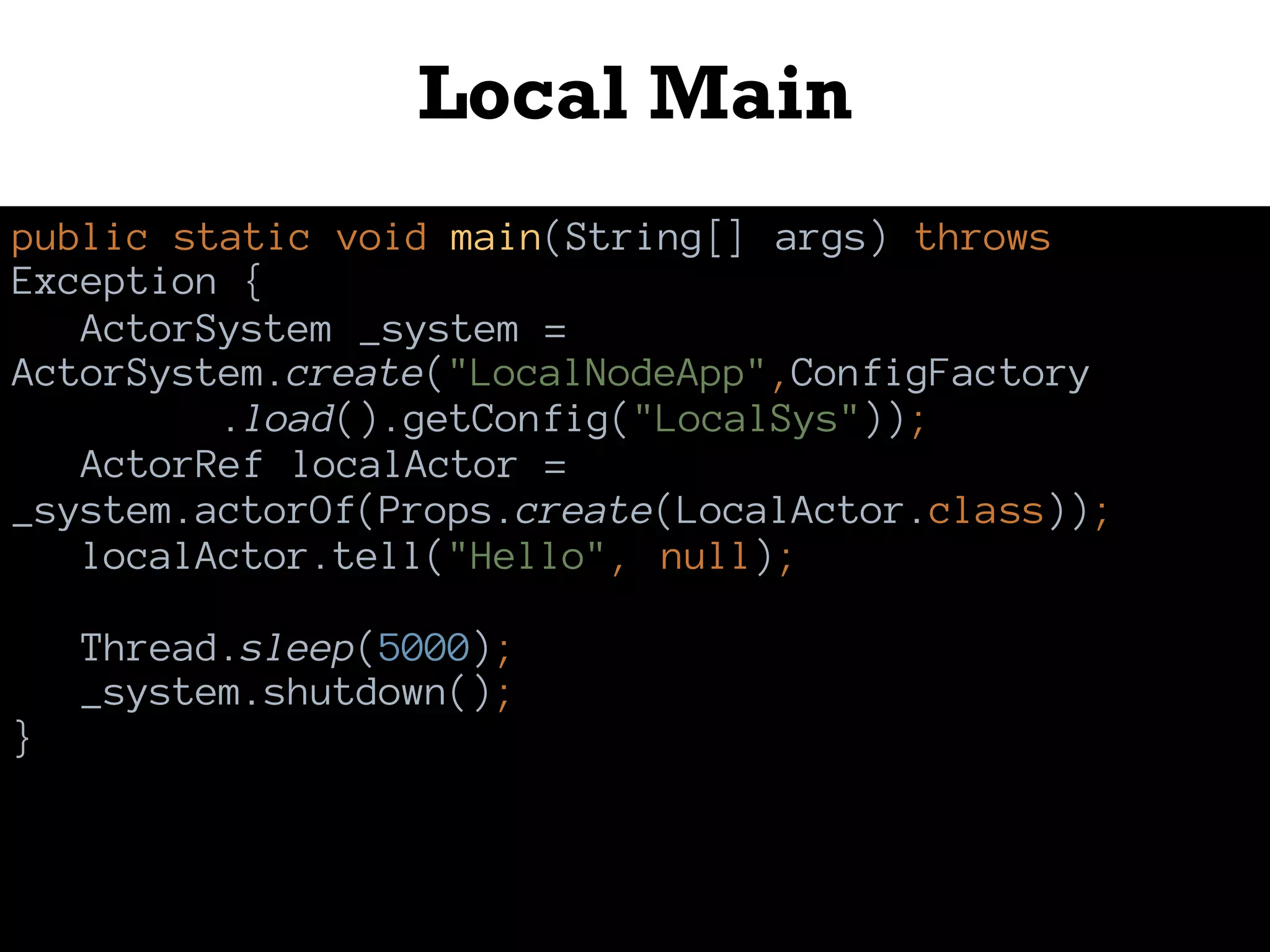 Local Main
public static void main(String[] args) throws
Exception {
ActorSystem _system =
ActorSystem.create("LocalNodeApp",ConfigFactory
.load().getConfig("LocalSys"));
ActorRef localActor =
_system.actorOf(Props.create(LocalActor.class));
localActor.tell("Hello", null);
Thread.sleep(5000);
_system.shutdown();
}
 