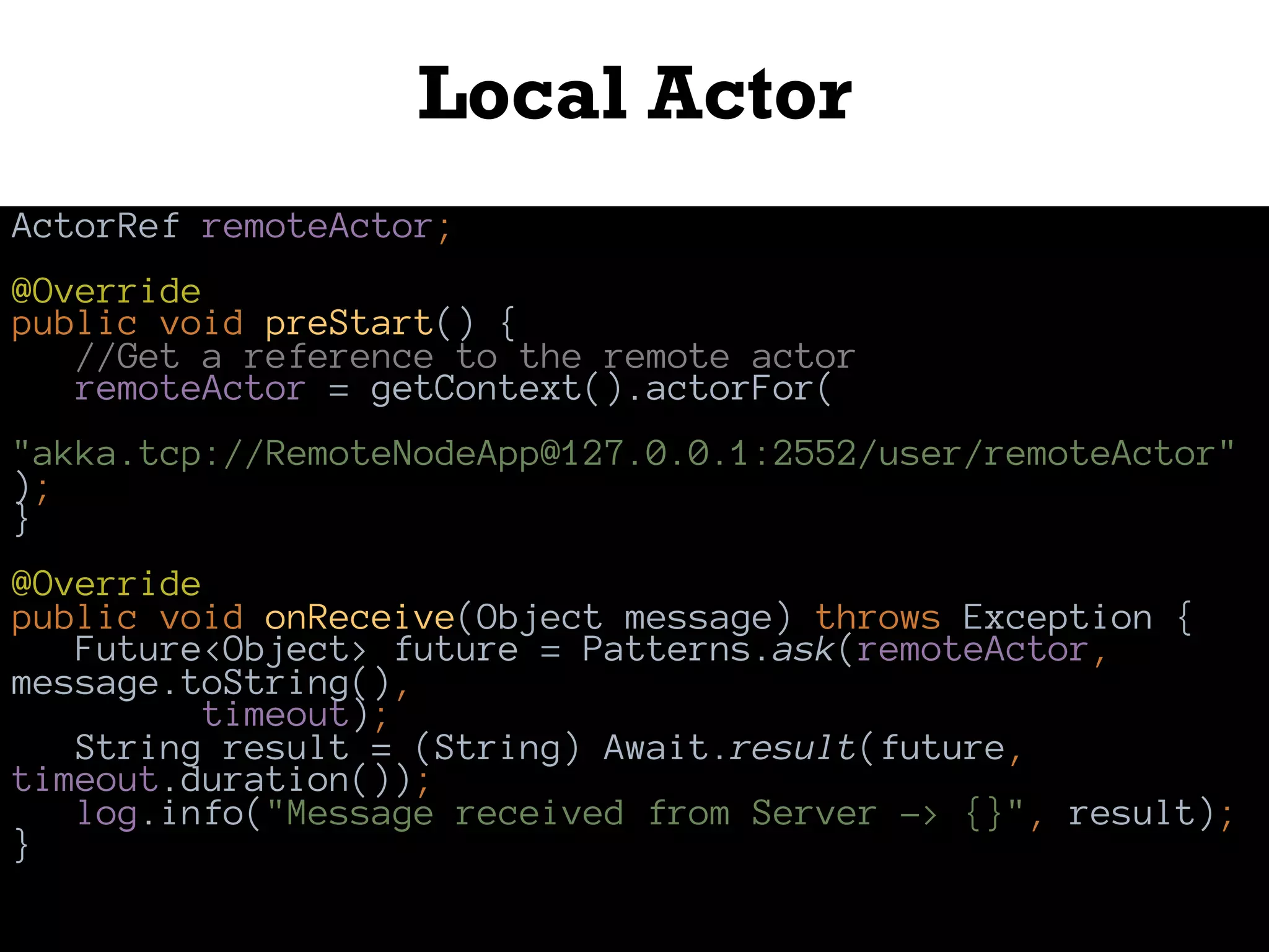 Local Actor
ActorRef remoteActor;
@Override
public void preStart() {
//Get a reference to the remote actor
remoteActor = getContext().actorFor(
"akka.tcp://RemoteNodeApp@127.0.0.1:2552/user/remoteActor"
);
}
@Override
public void onReceive(Object message) throws Exception {
Future<Object> future = Patterns.ask(remoteActor,
message.toString(),
timeout);
String result = (String) Await.result(future,
timeout.duration());
log.info("Message received from Server -> {}", result);
}
 