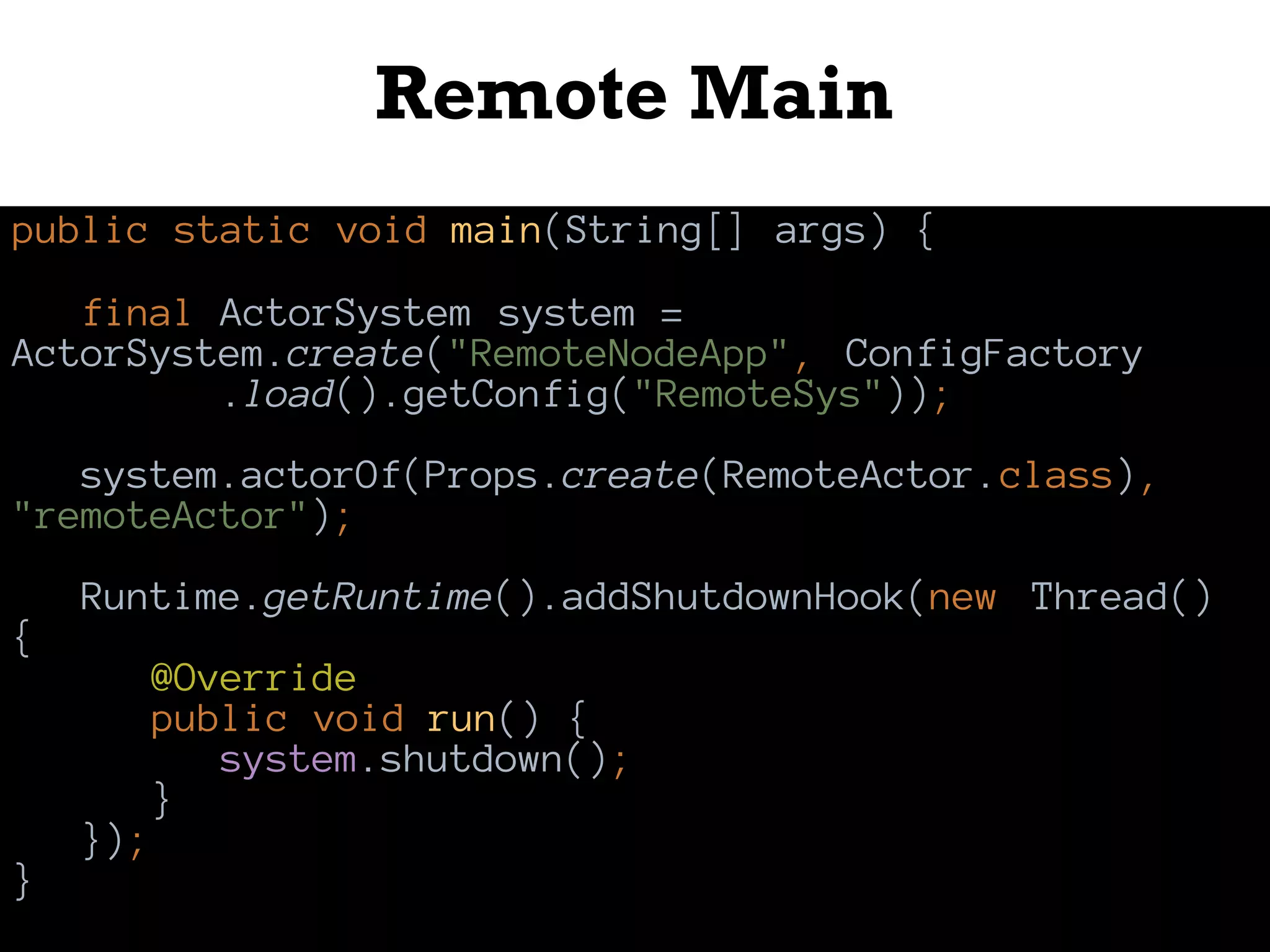 Remote Main
public static void main(String[] args) {
final ActorSystem system =
ActorSystem.create("RemoteNodeApp", ConfigFactory
.load().getConfig("RemoteSys"));
system.actorOf(Props.create(RemoteActor.class),
"remoteActor");
Runtime.getRuntime().addShutdownHook(new Thread()
{
@Override
public void run() {
system.shutdown();
}
});
}
 