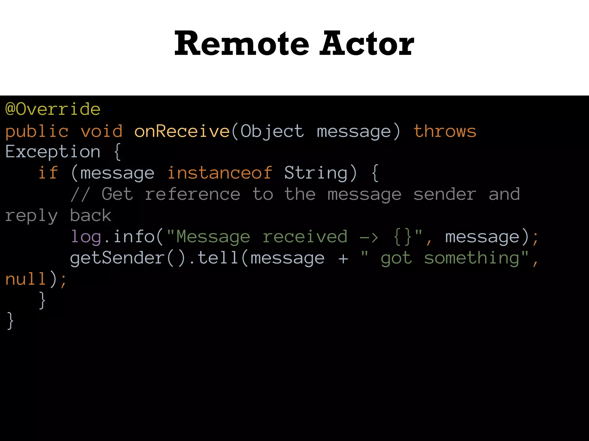 Remote Actor
@Override
public void onReceive(Object message) throws
Exception {
if (message instanceof String) {
// Get reference to the message sender and
reply back
log.info("Message received -> {}", message);
getSender().tell(message + " got something",
null);
}
}
 