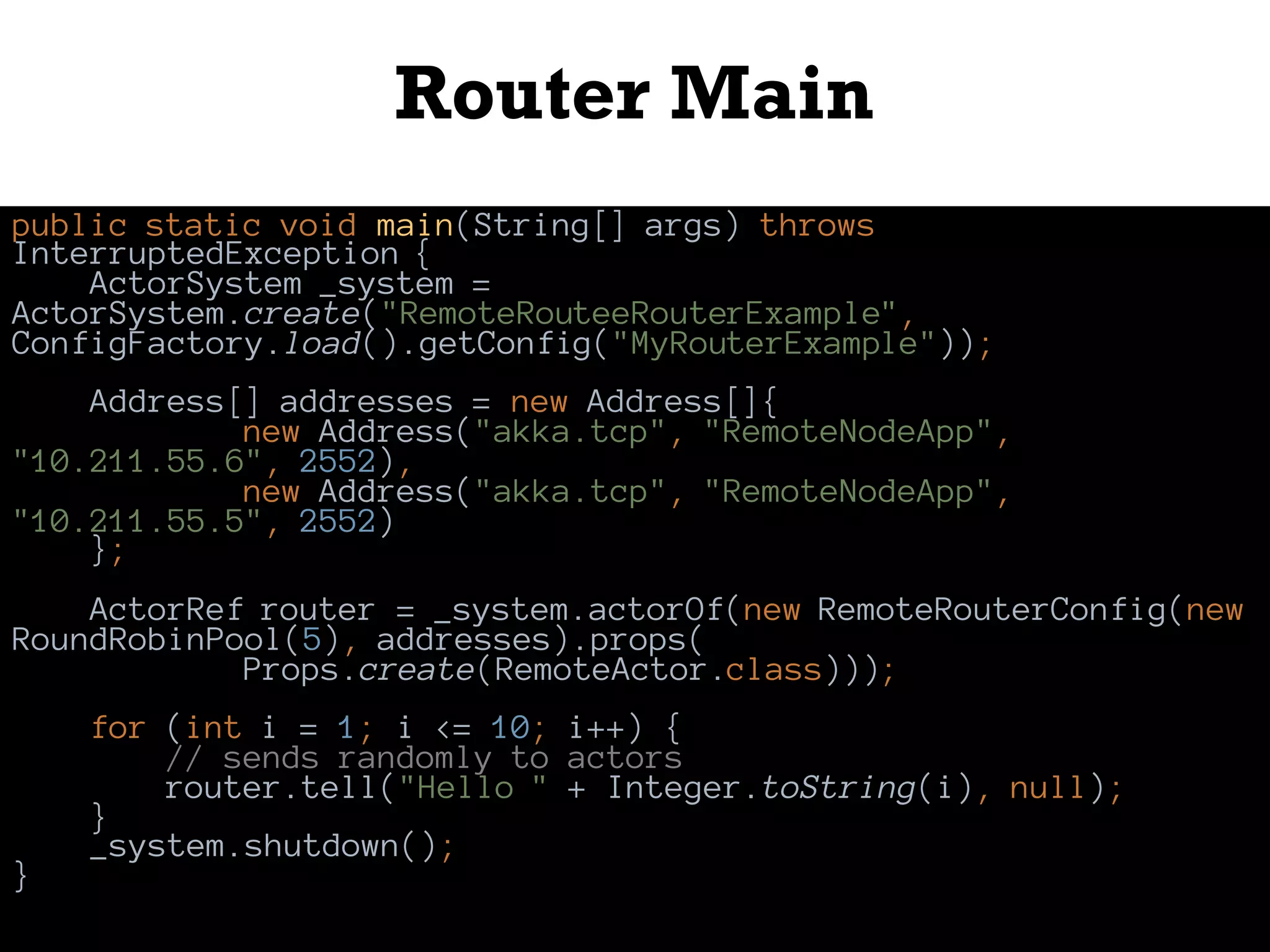 Router Main
public static void main(String[] args) throws
InterruptedException {
ActorSystem _system =
ActorSystem.create("RemoteRouteeRouterExample",
ConfigFactory.load().getConfig("MyRouterExample"));
Address[] addresses = new Address[]{
new Address("akka.tcp", "RemoteNodeApp",
"10.211.55.6", 2552),
new Address("akka.tcp", "RemoteNodeApp",
"10.211.55.5", 2552)
};
ActorRef router = _system.actorOf(new RemoteRouterConfig(new
RoundRobinPool(5), addresses).props(
Props.create(RemoteActor.class)));
for (int i = 1; i <= 10; i++) {
// sends randomly to actors
router.tell("Hello " + Integer.toString(i), null);
}
_system.shutdown();
}
 
