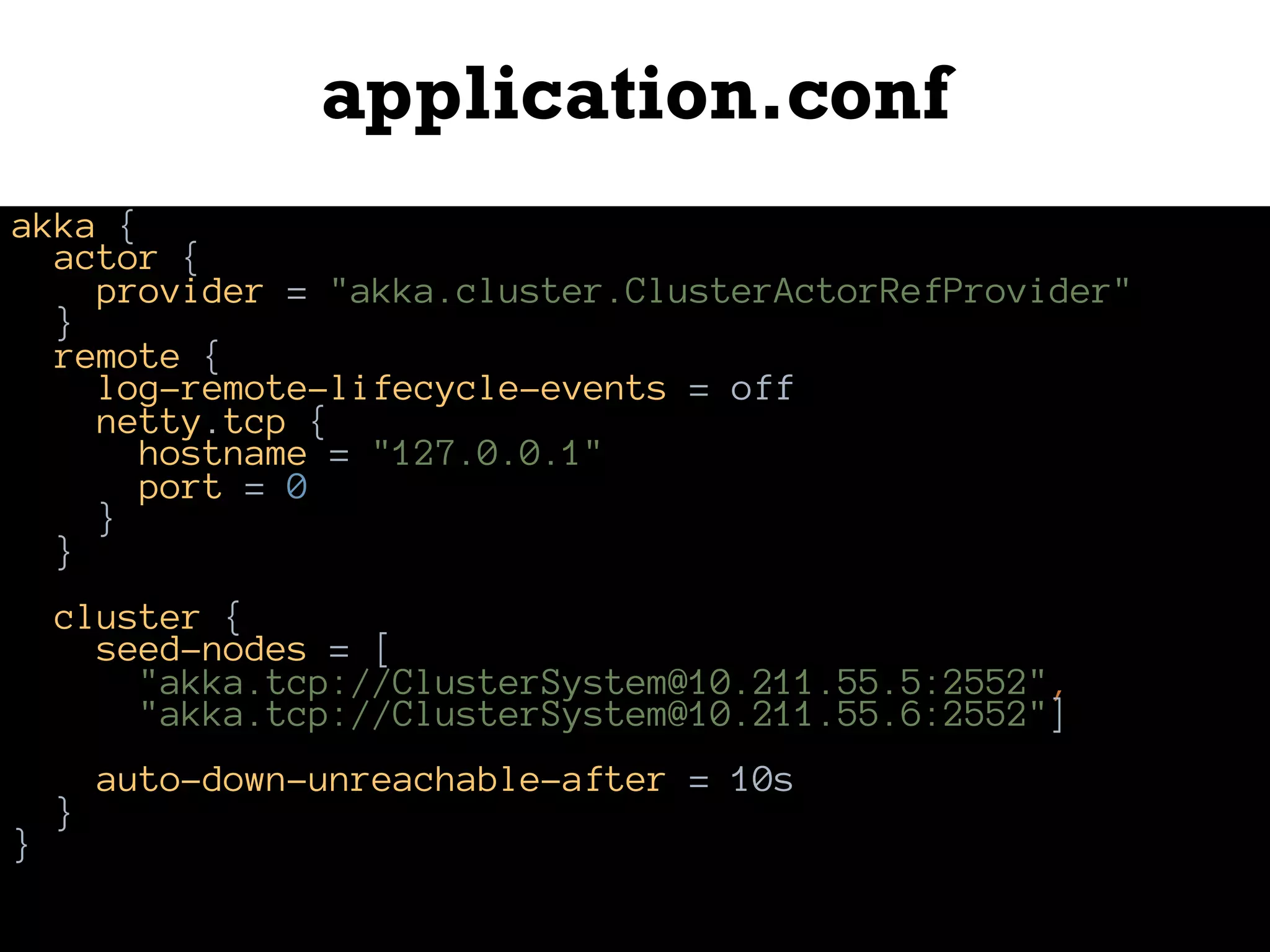 application.conf
akka {
actor {
provider = "akka.cluster.ClusterActorRefProvider"
}
remote {
log-remote-lifecycle-events = off
netty.tcp {
hostname = "127.0.0.1"
port = 0
}
}
cluster {
seed-nodes = [
"akka.tcp://ClusterSystem@10.211.55.5:2552",
"akka.tcp://ClusterSystem@10.211.55.6:2552"]
auto-down-unreachable-after = 10s
}
}
 