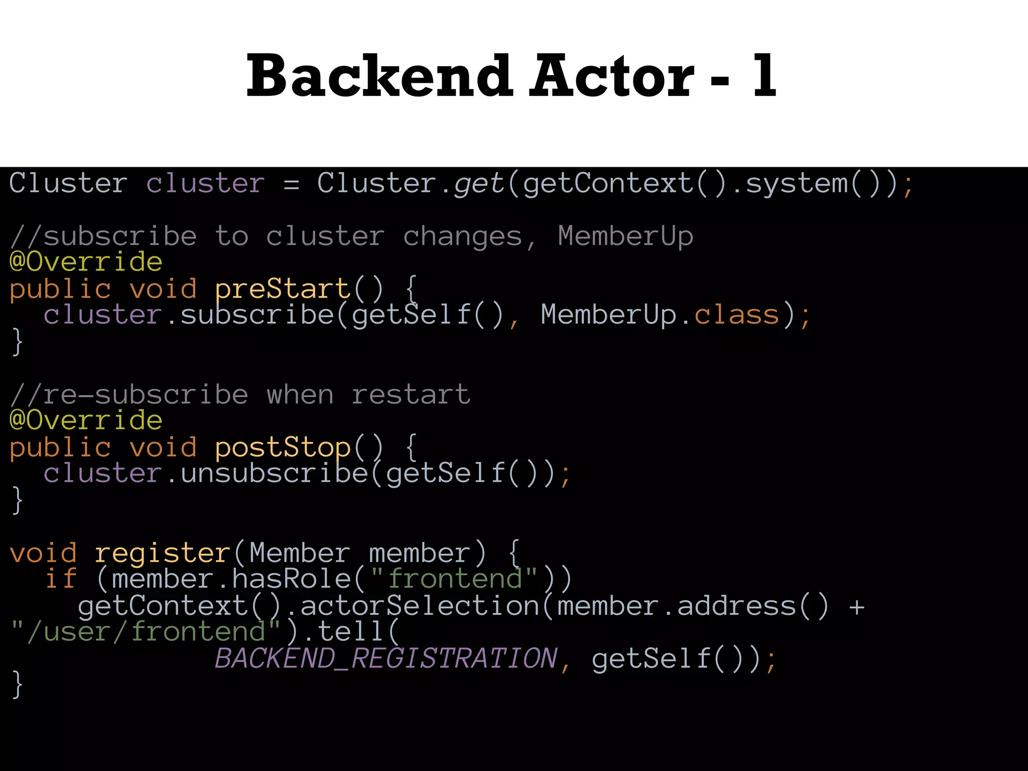 Backend Actor - 1
Cluster cluster = Cluster.get(getContext().system());
//subscribe to cluster changes, MemberUp
@Override
public void preStart() {
cluster.subscribe(getSelf(), MemberUp.class);
}
//re-subscribe when restart
@Override
public void postStop() {
cluster.unsubscribe(getSelf());
}
void register(Member member) {
if (member.hasRole("frontend"))
getContext().actorSelection(member.address() +
"/user/frontend").tell(
BACKEND_REGISTRATION, getSelf());
}
 
