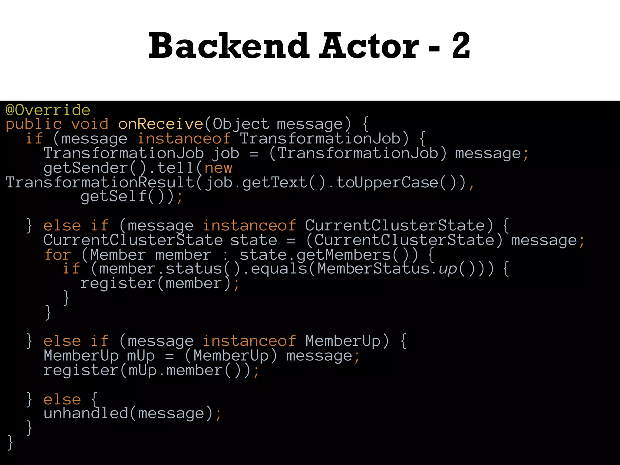 Backend Actor - 2
@Override
public void onReceive(Object message) {
if (message instanceof TransformationJob) {
TransformationJob job = (TransformationJob) message;
getSender().tell(new
TransformationResult(job.getText().toUpperCase()),
getSelf());
} else if (message instanceof CurrentClusterState) {
CurrentClusterState state = (CurrentClusterState) message;
for (Member member : state.getMembers()) {
if (member.status().equals(MemberStatus.up())) {
register(member);
}
}
} else if (message instanceof MemberUp) {
MemberUp mUp = (MemberUp) message;
register(mUp.member());
} else {
unhandled(message);
}
}
 
