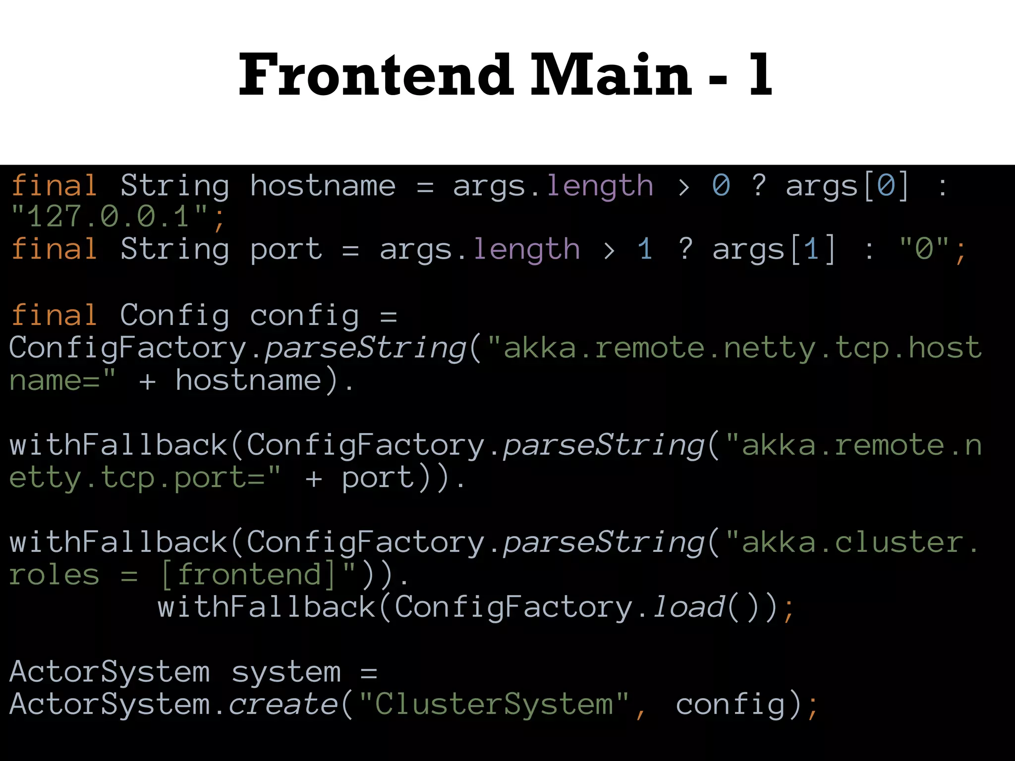 Frontend Main - 1
final String hostname = args.length > 0 ? args[0] :
"127.0.0.1";
final String port = args.length > 1 ? args[1] : "0";
final Config config =
ConfigFactory.parseString("akka.remote.netty.tcp.host
name=" + hostname).
withFallback(ConfigFactory.parseString("akka.remote.n
etty.tcp.port=" + port)).
withFallback(ConfigFactory.parseString("akka.cluster.
roles = [frontend]")).
withFallback(ConfigFactory.load());
ActorSystem system =
ActorSystem.create("ClusterSystem", config);
 