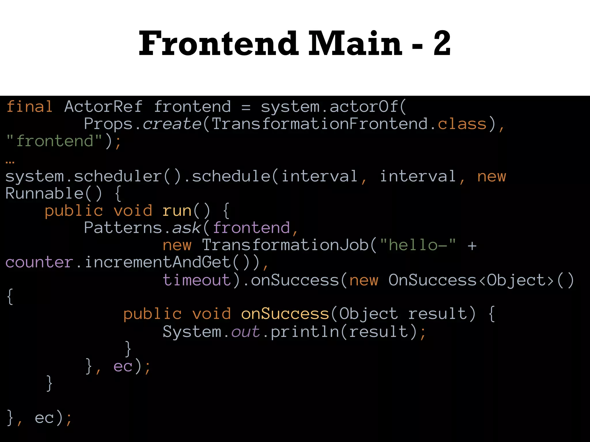 Frontend Main - 2
final ActorRef frontend = system.actorOf(
Props.create(TransformationFrontend.class),
"frontend");
…
system.scheduler().schedule(interval, interval, new
Runnable() {
public void run() {
Patterns.ask(frontend,
new TransformationJob("hello-" +
counter.incrementAndGet()),
timeout).onSuccess(new OnSuccess<Object>()
{
public void onSuccess(Object result) {
System.out.println(result);
}
}, ec);
}
}, ec);
 