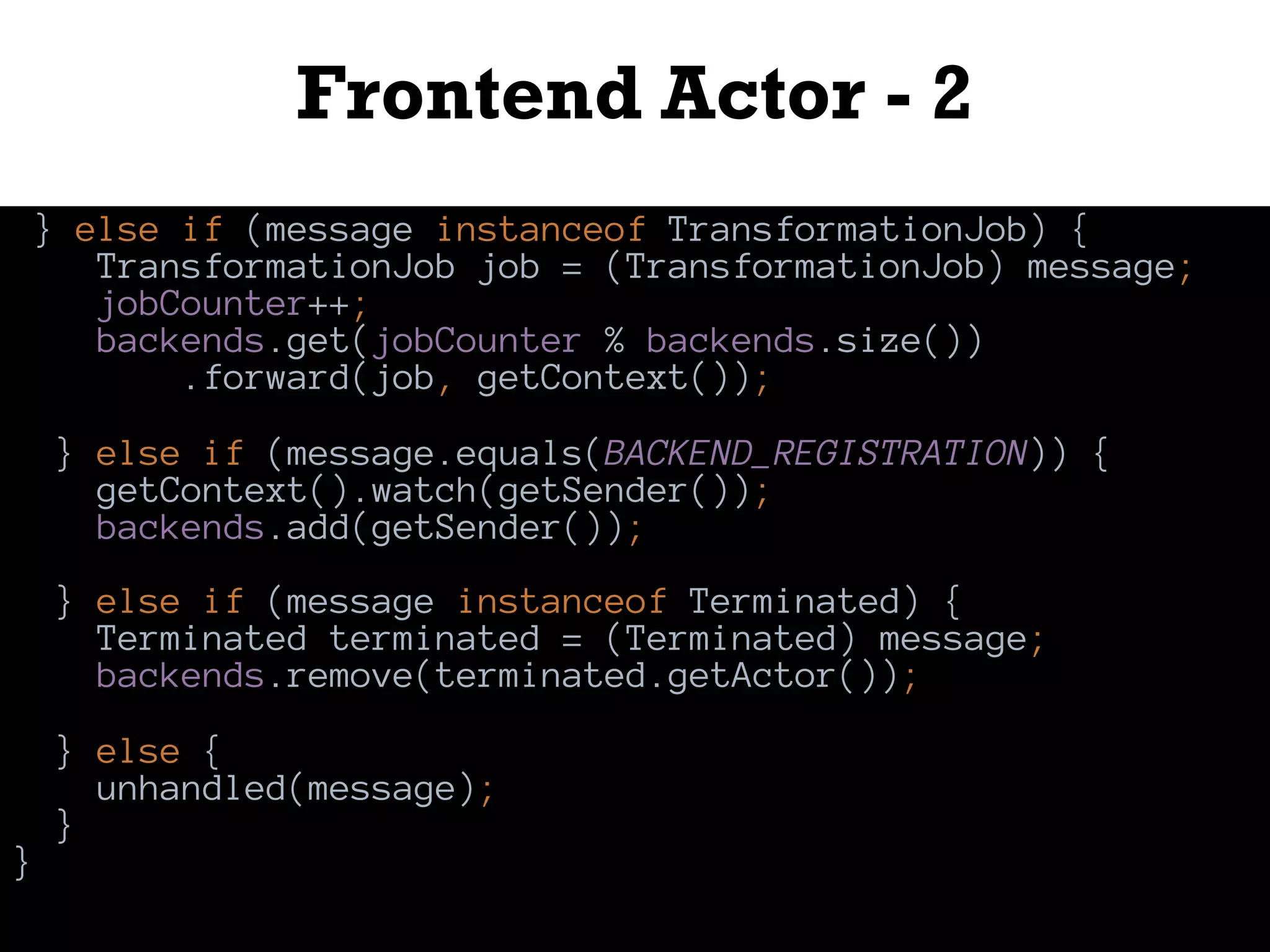 Frontend Actor - 2
} else if (message instanceof TransformationJob) {
TransformationJob job = (TransformationJob) message;
jobCounter++;
backends.get(jobCounter % backends.size())
.forward(job, getContext());
} else if (message.equals(BACKEND_REGISTRATION)) {
getContext().watch(getSender());
backends.add(getSender());
} else if (message instanceof Terminated) {
Terminated terminated = (Terminated) message;
backends.remove(terminated.getActor());
} else {
unhandled(message);
}
}
 