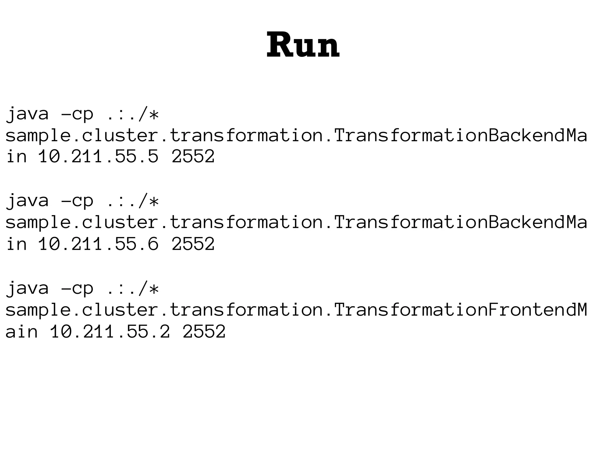 Run
java -cp .:./*
sample.cluster.transformation.TransformationBackendMa
in 10.211.55.5 2552
java -cp .:./*
sample.cluster.transformation.TransformationBackendMa
in 10.211.55.6 2552
java -cp .:./*
sample.cluster.transformation.TransformationFrontendM
ain 10.211.55.2 2552
 