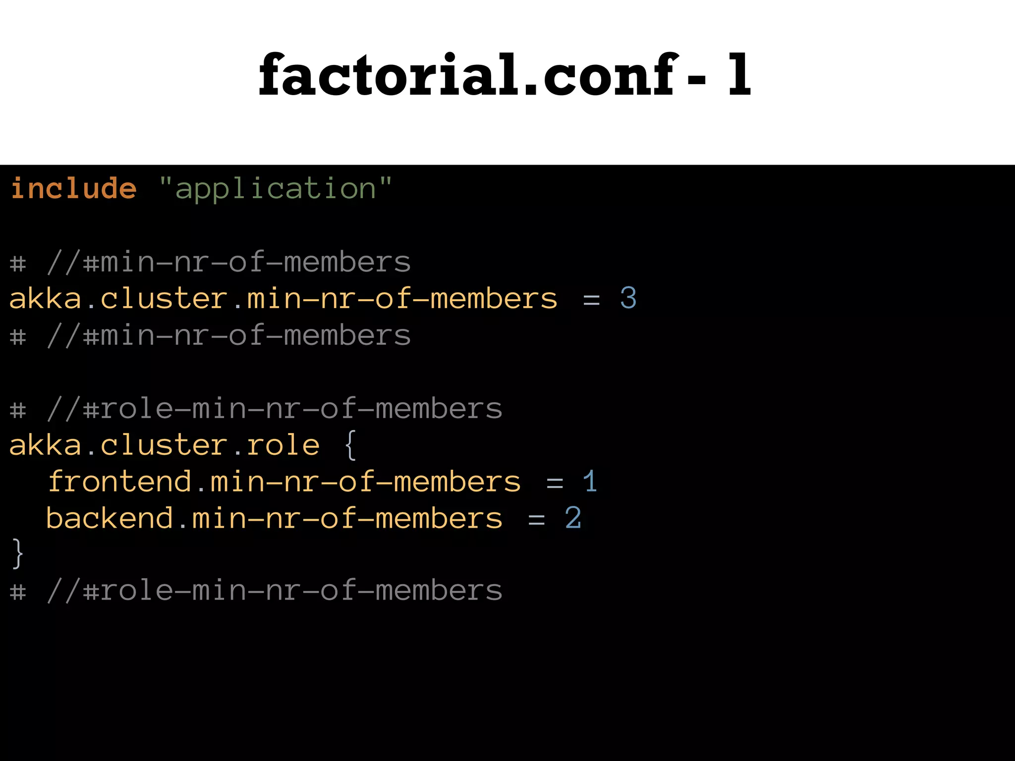 factorial.conf - 1
include "application"
# //#min-nr-of-members
akka.cluster.min-nr-of-members = 3
# //#min-nr-of-members
# //#role-min-nr-of-members
akka.cluster.role {
frontend.min-nr-of-members = 1
backend.min-nr-of-members = 2
}
# //#role-min-nr-of-members
 