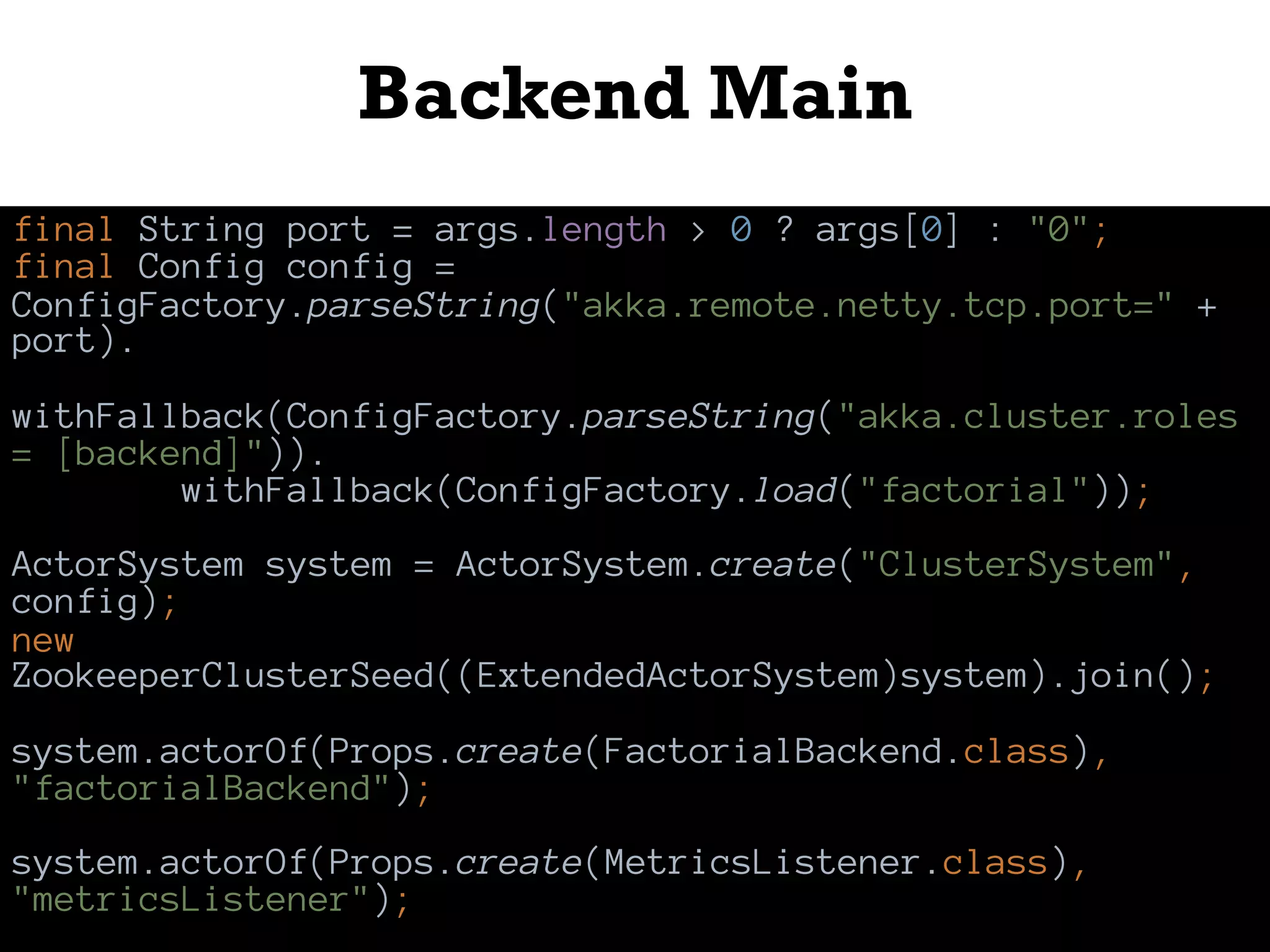 Backend Main
final String port = args.length > 0 ? args[0] : "0";
final Config config =
ConfigFactory.parseString("akka.remote.netty.tcp.port=" +
port).
withFallback(ConfigFactory.parseString("akka.cluster.roles
= [backend]")).
withFallback(ConfigFactory.load("factorial"));
ActorSystem system = ActorSystem.create("ClusterSystem",
config);
new
ZookeeperClusterSeed((ExtendedActorSystem)system).join();
system.actorOf(Props.create(FactorialBackend.class),
"factorialBackend");
system.actorOf(Props.create(MetricsListener.class),
"metricsListener");
 