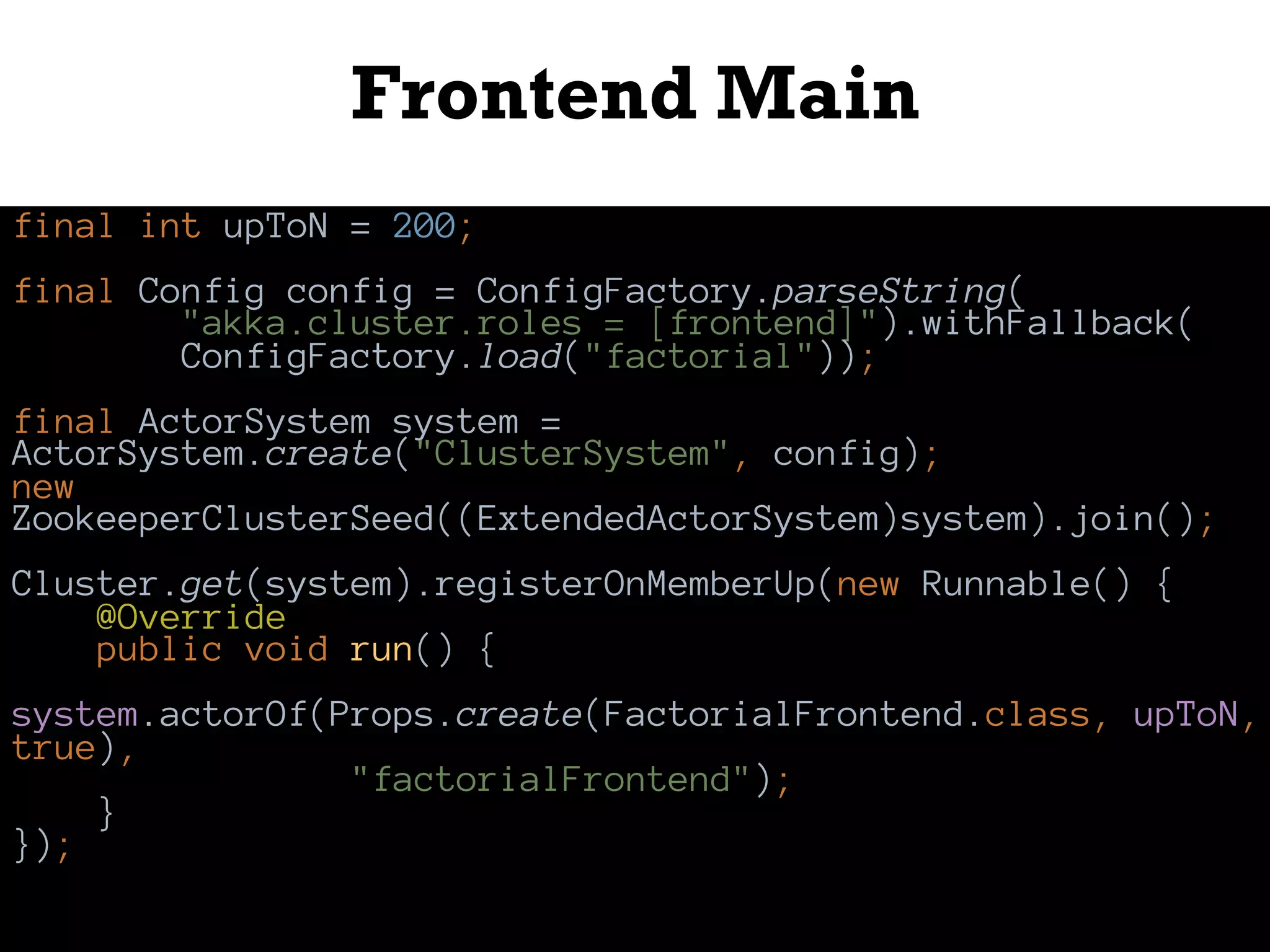 Frontend Main
final int upToN = 200;
final Config config = ConfigFactory.parseString(
"akka.cluster.roles = [frontend]").withFallback(
ConfigFactory.load("factorial"));
final ActorSystem system =
ActorSystem.create("ClusterSystem", config);
new
ZookeeperClusterSeed((ExtendedActorSystem)system).join();
Cluster.get(system).registerOnMemberUp(new Runnable() {
@Override
public void run() {
system.actorOf(Props.create(FactorialFrontend.class, upToN,
true),
"factorialFrontend");
}
});
 