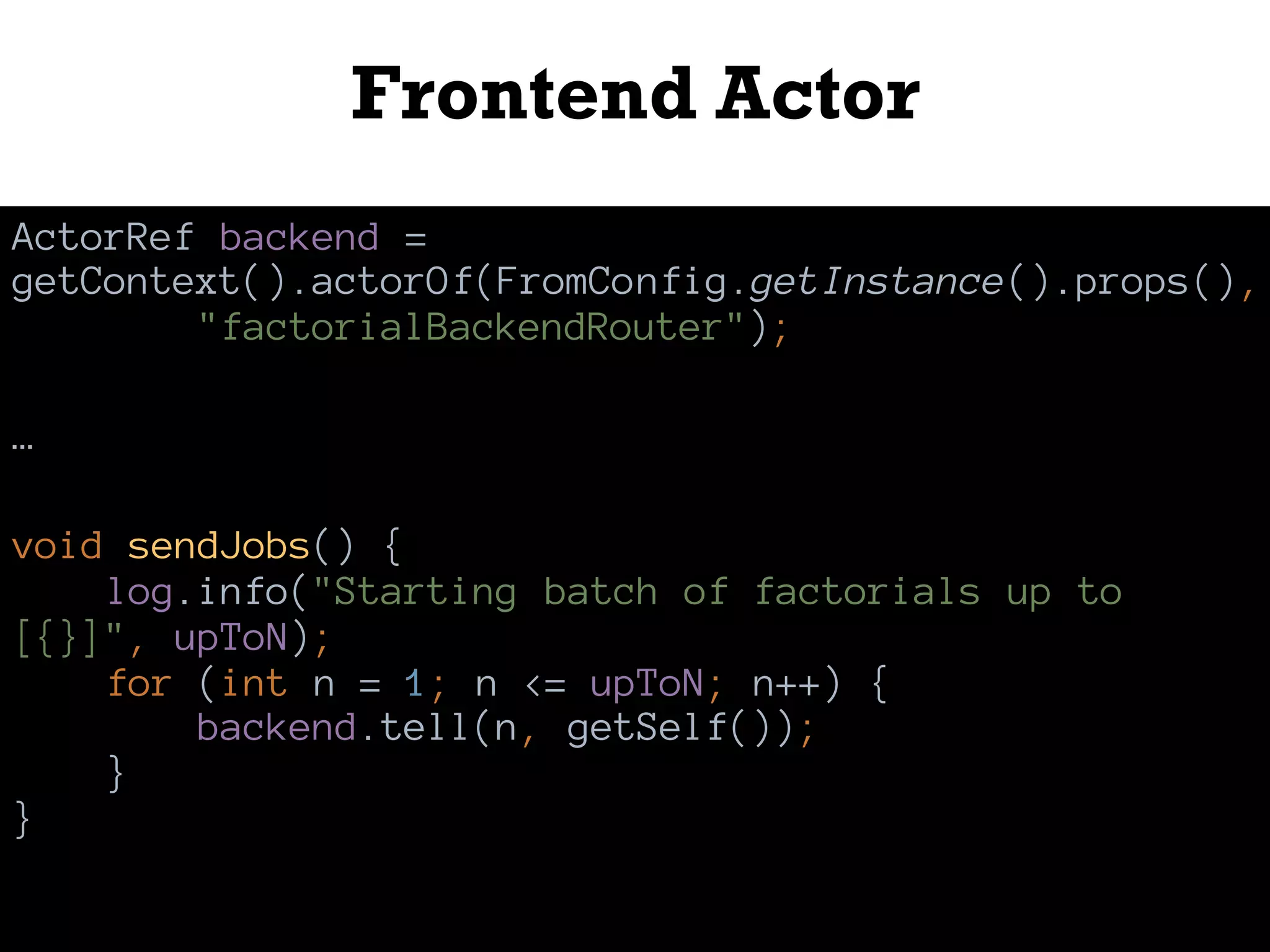 Frontend Actor
ActorRef backend =
getContext().actorOf(FromConfig.getInstance().props(),
"factorialBackendRouter");
…
void sendJobs() {
log.info("Starting batch of factorials up to
[{}]", upToN);
for (int n = 1; n <= upToN; n++) {
backend.tell(n, getSelf());
}
}
 
