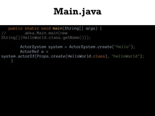 Main.java
public static void main(String[] args) {
// akka.Main.main(new
String[]{HelloWorld.class.getName()});
ActorSystem system = ActorSystem.create("Hello");
ActorRef a =
system.actorOf(Props.create(HelloWorld.class), "helloWorld");
}
 
