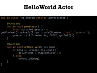 HelloWorld Actor
public class HelloWorld extends UntypedActor {
@Override
public void preStart() {
final ActorRef greeter =
getContext().actorOf(Props.create(Greeter.class), "greeter");
greeter.tell(Greeter.Msg.GREET, getSelf());
}
@Override
public void onReceive(Object msg) {
if (msg == Greeter.Msg.DONE) {
getContext().stop(getSelf());
} else
unhandled(msg);
}
}
 