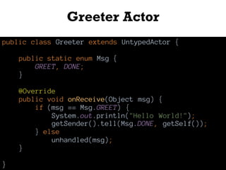 Greeter Actor
public class Greeter extends UntypedActor {
public static enum Msg {
GREET, DONE;
}
@Override
public void onReceive(Object msg) {
if (msg == Msg.GREET) {
System.out.println("Hello World!");
getSender().tell(Msg.DONE, getSelf());
} else
unhandled(msg);
}
}
 