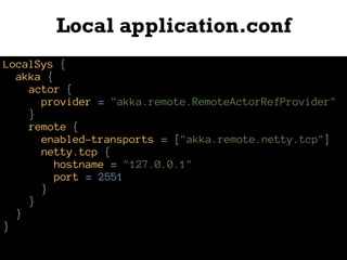 Local application.conf
LocalSys {
akka {
actor {
provider = "akka.remote.RemoteActorRefProvider"
}
remote {
enabled-transports = ["akka.remote.netty.tcp"]
netty.tcp {
hostname = "127.0.0.1"
port = 2551
}
}
}
}
 