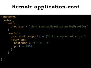Remote application.conf
RemoteSys {
akka {
actor {
provider = "akka.remote.RemoteActorRefProvider"
}
remote {
enabled-transports = ["akka.remote.netty.tcp"]
netty.tcp {
hostname = "127.0.0.1"
port = 2552
}
}
}
}
 