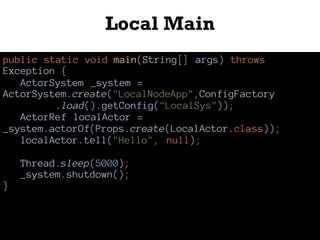 Local Main
public static void main(String[] args) throws
Exception {
ActorSystem _system =
ActorSystem.create("LocalNodeApp",ConfigFactory
.load().getConfig("LocalSys"));
ActorRef localActor =
_system.actorOf(Props.create(LocalActor.class));
localActor.tell("Hello", null);
Thread.sleep(5000);
_system.shutdown();
}
 