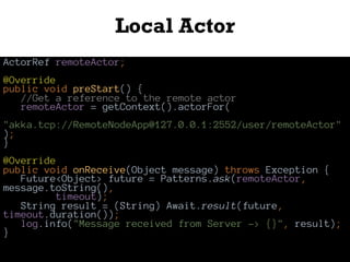 Local Actor
ActorRef remoteActor;
@Override
public void preStart() {
//Get a reference to the remote actor
remoteActor = getContext().actorFor(
"akka.tcp://RemoteNodeApp@127.0.0.1:2552/user/remoteActor"
);
}
@Override
public void onReceive(Object message) throws Exception {
Future<Object> future = Patterns.ask(remoteActor,
message.toString(),
timeout);
String result = (String) Await.result(future,
timeout.duration());
log.info("Message received from Server -> {}", result);
}
 