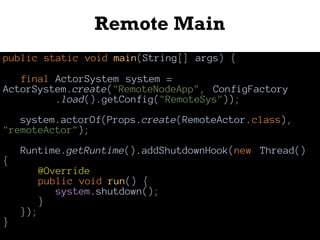 Remote Main
public static void main(String[] args) {
final ActorSystem system =
ActorSystem.create("RemoteNodeApp", ConfigFactory
.load().getConfig("RemoteSys"));
system.actorOf(Props.create(RemoteActor.class),
"remoteActor");
Runtime.getRuntime().addShutdownHook(new Thread()
{
@Override
public void run() {
system.shutdown();
}
});
}
 