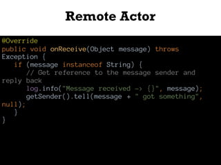 Remote Actor
@Override
public void onReceive(Object message) throws
Exception {
if (message instanceof String) {
// Get reference to the message sender and
reply back
log.info("Message received -> {}", message);
getSender().tell(message + " got something",
null);
}
}
 