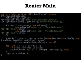 Router Main
public static void main(String[] args) throws
InterruptedException {
ActorSystem _system =
ActorSystem.create("RemoteRouteeRouterExample",
ConfigFactory.load().getConfig("MyRouterExample"));
Address[] addresses = new Address[]{
new Address("akka.tcp", "RemoteNodeApp",
"10.211.55.6", 2552),
new Address("akka.tcp", "RemoteNodeApp",
"10.211.55.5", 2552)
};
ActorRef router = _system.actorOf(new RemoteRouterConfig(new
RoundRobinPool(5), addresses).props(
Props.create(RemoteActor.class)));
for (int i = 1; i <= 10; i++) {
// sends randomly to actors
router.tell("Hello " + Integer.toString(i), null);
}
_system.shutdown();
}
 