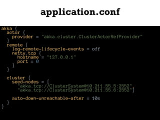 application.conf
akka {
actor {
provider = "akka.cluster.ClusterActorRefProvider"
}
remote {
log-remote-lifecycle-events = off
netty.tcp {
hostname = "127.0.0.1"
port = 0
}
}
cluster {
seed-nodes = [
"akka.tcp://ClusterSystem@10.211.55.5:2552",
"akka.tcp://ClusterSystem@10.211.55.6:2552"]
auto-down-unreachable-after = 10s
}
}
 
