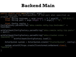 Backend Main
public static void main(String[] args) {
// Override the configuration of the port when specified as
program argument
final String hostname = args.length > 0 ? args[0] : "127.0.0.1";
final String port = args.length > 1 ? args[1] : "0";
final Config config =
ConfigFactory.parseString("akka.remote.netty.tcp.hostname=" +
hostname).
withFallback(ConfigFactory.parseString("akka.remote.netty.tcp.port="
+ port)).
withFallback(ConfigFactory.parseString("akka.cluster.roles =
[backend]")).
withFallback(ConfigFactory.load());
ActorSystem system = ActorSystem.create("ClusterSystem", config);
system.actorOf(Props.create(TransformationBackend.class),
"backend");
}
 