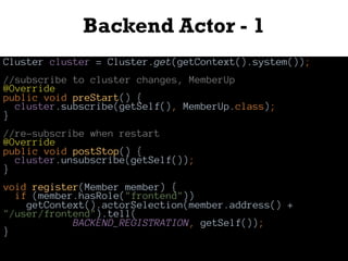 Backend Actor - 1
Cluster cluster = Cluster.get(getContext().system());
//subscribe to cluster changes, MemberUp
@Override
public void preStart() {
cluster.subscribe(getSelf(), MemberUp.class);
}
//re-subscribe when restart
@Override
public void postStop() {
cluster.unsubscribe(getSelf());
}
void register(Member member) {
if (member.hasRole("frontend"))
getContext().actorSelection(member.address() +
"/user/frontend").tell(
BACKEND_REGISTRATION, getSelf());
}
 