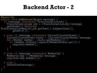 Backend Actor - 2
@Override
public void onReceive(Object message) {
if (message instanceof TransformationJob) {
TransformationJob job = (TransformationJob) message;
getSender().tell(new
TransformationResult(job.getText().toUpperCase()),
getSelf());
} else if (message instanceof CurrentClusterState) {
CurrentClusterState state = (CurrentClusterState) message;
for (Member member : state.getMembers()) {
if (member.status().equals(MemberStatus.up())) {
register(member);
}
}
} else if (message instanceof MemberUp) {
MemberUp mUp = (MemberUp) message;
register(mUp.member());
} else {
unhandled(message);
}
}
 