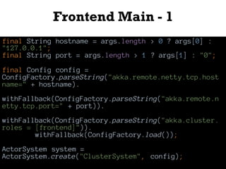 Frontend Main - 1
final String hostname = args.length > 0 ? args[0] :
"127.0.0.1";
final String port = args.length > 1 ? args[1] : "0";
final Config config =
ConfigFactory.parseString("akka.remote.netty.tcp.host
name=" + hostname).
withFallback(ConfigFactory.parseString("akka.remote.n
etty.tcp.port=" + port)).
withFallback(ConfigFactory.parseString("akka.cluster.
roles = [frontend]")).
withFallback(ConfigFactory.load());
ActorSystem system =
ActorSystem.create("ClusterSystem", config);
 