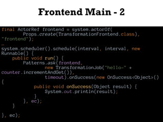 Frontend Main - 2
final ActorRef frontend = system.actorOf(
Props.create(TransformationFrontend.class),
"frontend");
…
system.scheduler().schedule(interval, interval, new
Runnable() {
public void run() {
Patterns.ask(frontend,
new TransformationJob("hello-" +
counter.incrementAndGet()),
timeout).onSuccess(new OnSuccess<Object>()
{
public void onSuccess(Object result) {
System.out.println(result);
}
}, ec);
}
}, ec);
 