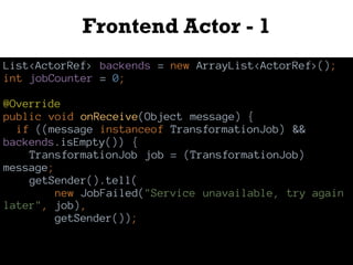 Frontend Actor - 1
List<ActorRef> backends = new ArrayList<ActorRef>();
int jobCounter = 0;
@Override
public void onReceive(Object message) {
if ((message instanceof TransformationJob) &&
backends.isEmpty()) {
TransformationJob job = (TransformationJob)
message;
getSender().tell(
new JobFailed("Service unavailable, try again
later", job),
getSender());
 