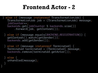 Frontend Actor - 2
} else if (message instanceof TransformationJob) {
TransformationJob job = (TransformationJob) message;
jobCounter++;
backends.get(jobCounter % backends.size())
.forward(job, getContext());
} else if (message.equals(BACKEND_REGISTRATION)) {
getContext().watch(getSender());
backends.add(getSender());
} else if (message instanceof Terminated) {
Terminated terminated = (Terminated) message;
backends.remove(terminated.getActor());
} else {
unhandled(message);
}
}
 