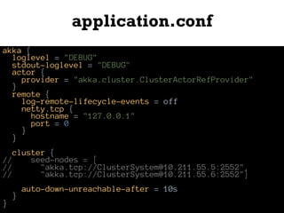 application.conf
akka {
loglevel = "DEBUG"
stdout-loglevel = "DEBUG"
actor {
provider = "akka.cluster.ClusterActorRefProvider"
}
remote {
log-remote-lifecycle-events = off
netty.tcp {
hostname = "127.0.0.1"
port = 0
}
}
cluster {
// seed-nodes = [
// "akka.tcp://ClusterSystem@10.211.55.5:2552",
// "akka.tcp://ClusterSystem@10.211.55.6:2552"]
auto-down-unreachable-after = 10s
}
}
 