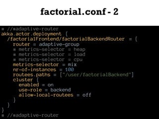 factorial.conf - 2
# //#adaptive-router
akka.actor.deployment {
/factorialFrontend/factorialBackendRouter = {
router = adaptive-group
# metrics-selector = heap
# metrics-selector = load
# metrics-selector = cpu
metrics-selector = mix
nr-of-instances = 100
routees.paths = ["/user/factorialBackend"]
cluster {
enabled = on
use-role = backend
allow-local-routees = off
}
}
}
# //#adaptive-router
 