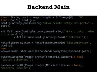 Backend Main
final String port = args.length > 0 ? args[0] : "0";
final Config config =
ConfigFactory.parseString("akka.remote.netty.tcp.port=" +
port).
withFallback(ConfigFactory.parseString("akka.cluster.roles
= [backend]")).
withFallback(ConfigFactory.load("factorial"));
ActorSystem system = ActorSystem.create("ClusterSystem",
config);
new
ZookeeperClusterSeed((ExtendedActorSystem)system).join();
system.actorOf(Props.create(FactorialBackend.class),
"factorialBackend");
system.actorOf(Props.create(MetricsListener.class),
"metricsListener");
 